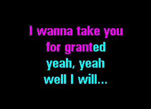 I wanna take you
for granted

yeah,yeah
well I will...