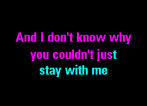 And I don't know why

you couldn't just
stay with me
