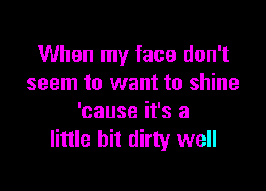 When my face don't
seem to want to shine

'cause it's a
little bit dirty well