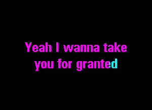 Yeah I wanna take

you for granted