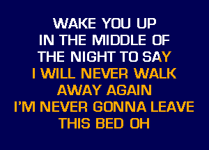 WAKE YOU UP
IN THE MIDDLE OF
THE NIGHT TO SAY
I WILL NEVER WALK
AWAY AGAIN
I'M NEVER GONNA LEAVE
THIS BED OH