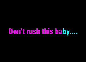 Don't rush this baby....