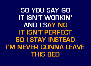 SO YOU SAY GO
IT ISN'T WURKIN'
AND I SAY NO
IT ISN'T PERFECT
SO I STAY INSTEAD
I'M NEVER GONNA LEAVE
THIS BED