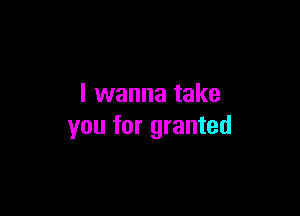 I wanna take

you for granted