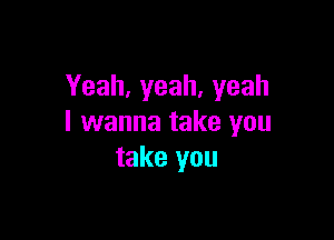 Yeah,yeah,yeah

I wanna take you
take you