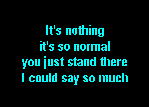 It's nothing
it's so normal

you just stand there
I could say so much