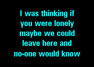 l was thinking if
you were lonely

maybe we could
leave here and

no-one would know
