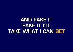 AND FAKE IT
FAKE IT I'LL

TAKE WHAT I CAN GET