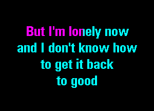 But I'm lonely now
and I don't know how

to get it back
to good