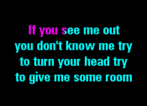 If you see me out
you don't know me try

to turn your head try
to give me some room
