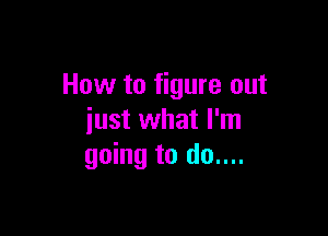 How to figure out

just what I'm
going to do....