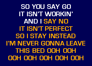 SO YOU SAY GO
IT ISN'T WURKIN'
AND I SAY NO
IT ISN'T PERFECT
SO I STAY INSTEAD
I'M NEVER GONNA LEAVE
THIS BED OOH OOH
OOH OOH OOH OOH OOH