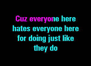 Cuz everyone here
hates everyone here

for doing just like
they do