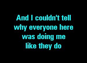 And I couldn't tell
why everyone here

was doing me
like they do
