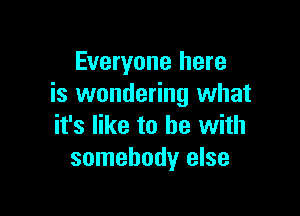 Everyone here
is wondering what

it's like to he with
somebody else