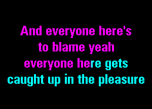 And everyone here's
to blame yeah
everyone here gets
caught up in the pleasure