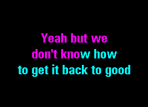 Yeah but we

don't know how
to get it back to good
