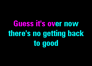 Guess it's over now

there's no getting back
to good