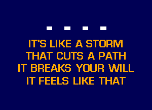 IT'S LIKE A STORM
THAT CUTS A PATH
IT BREAKS YOUR WILL

IT FEELS LIKE THAT