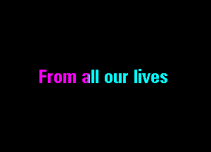 From all our lives