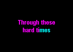 Through these

hard times