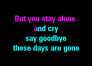 But you stay alone
and cry

say goodbye
these days are gone