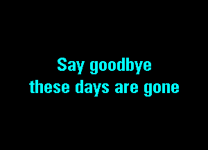 Say goodbye

these days are gone