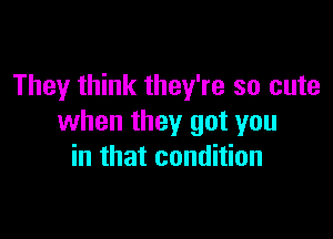 They think they're so cute

when they got you
in that condition