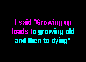 I said Growing up

leads to growing old
and then to dying