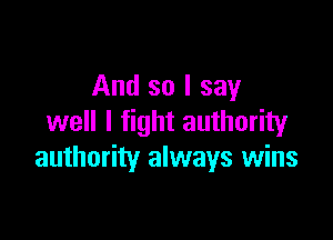 And so I say

well I fight authority
authority always wins