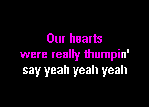 Our hearts

were really thumpin'
say yeah yeah yeah