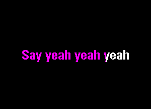 Say yeah yeah yeah