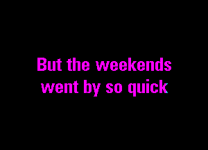 But the weekends

went by so quick