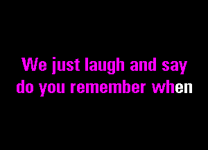 We iust laugh and say

do you remember when