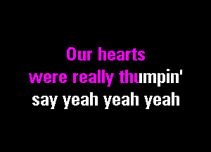 Our hearts

were really thumpin'
say yeah yeah yeah