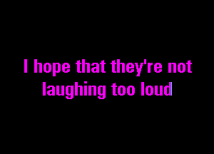 I hope that they're not

laughing too loud