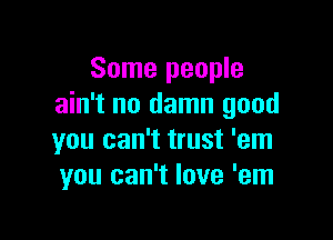 Some people
ain't no damn good

you can't trust 'em
you can't love 'em