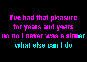 I've had that pleasure
for years and years
no no I never was a sinner
what else can I do