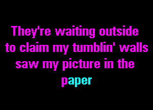 They're waiting outside
to claim my tumblin' walls
saw my picture in the

paper