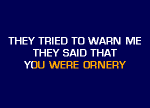 THEY TRIED TO WARN ME
THEY SAID THAT
YOU WERE ORNERY