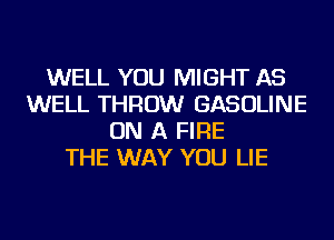 WELL YOU MIGHT AS
WELL THROW GASOLINE
ON A FIRE
THE WAY YOU LIE