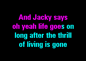 And Jacky says
oh yeah life goes on

long after the thrill
of living is gone