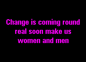 Change is coming round

real soon make us
women and men