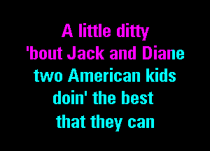 A little ditty
'hout Jack and Diane

two American kids
doin' the best

that they can