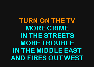TURN ON THETV
MORECRIME
IN THE STREETS
MORETROUBLE
IN THE MIDDLE EAST
AND FIRES OUTWEST