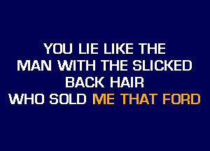 YOU LIE LIKE THE
MAN WITH THE SLICKED
BACK HAIR
WHO SOLD ME THAT FORD