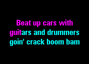 Beat up cars with

guitars and drummers
goin' crack boom barn