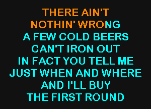 THERE AIN'T
NOTHIN'WRONG
A FEW COLD BEERS
CAN'T IRON OUT
IN FACT YOU TELL ME
JUSTWHEN AND WHERE
AND I'LL BUY
THE FIRST ROUND