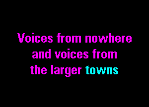 Voices from nowhere

and voices from
the larger towns