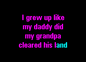 I grew up like
my daddy did

my grandpa
cleared his land
